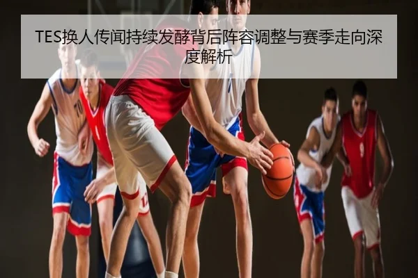 TES换人传闻持续发酵背后阵容调整与赛季走向深度解析