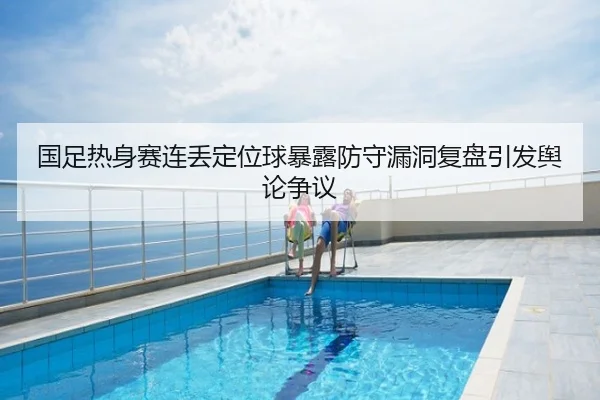 国足热身赛连丢定位球暴露防守漏洞复盘引发舆论争议