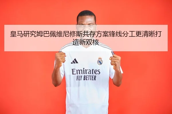 皇马研究姆巴佩维尼修斯共存方案锋线分工更清晰打造新双核