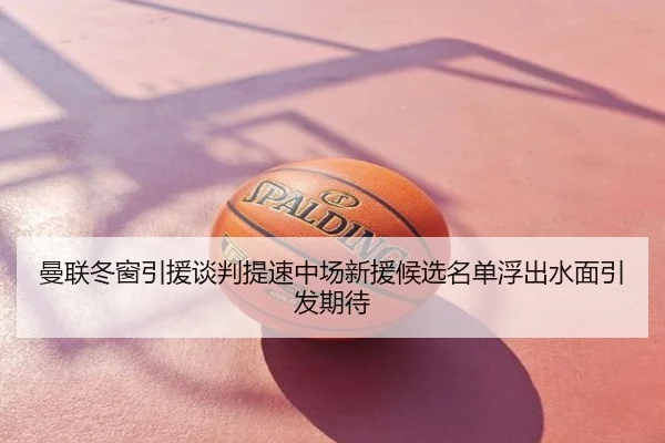 曼联冬窗引援谈判提速中场新援候选名单浮出水面引发期待