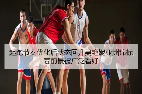 起跑节奏优化后状态回升吴艳妮亚洲锦标赛前景被广泛看好